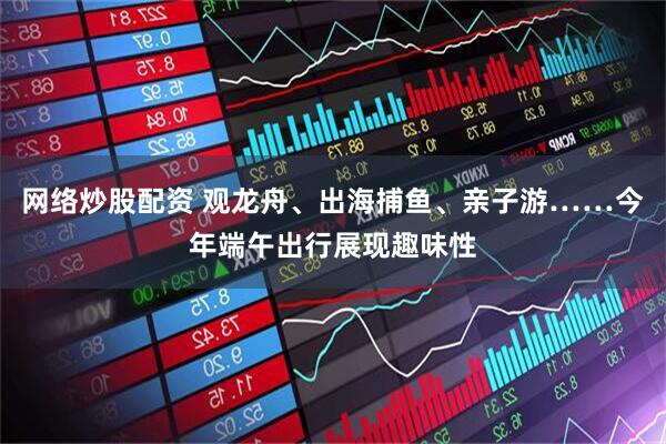 网络炒股配资 观龙舟、出海捕鱼、亲子游……今年端午出行展现趣味性