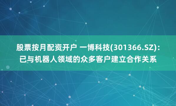 股票按月配资开户 一博科技(301366.SZ)：已与机器人领域的众多客户建立合作关系