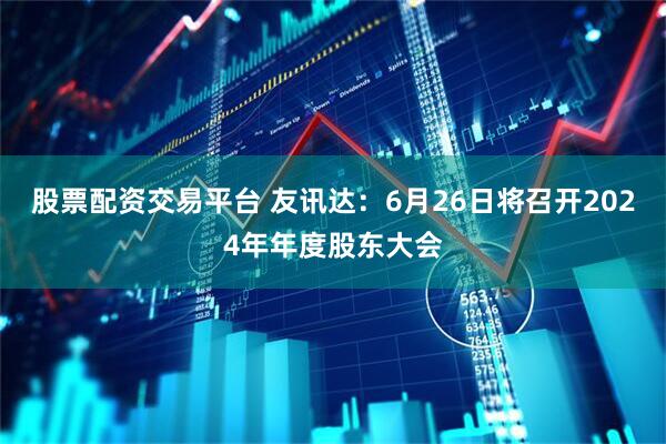 股票配资交易平台 友讯达：6月26日将召开2024年年度股东大会