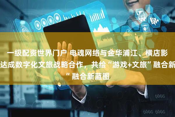 一级配资世界门户 电魂网络与金华浦江、横店影视城达成数字化文旅战略合作，共绘“游戏+文旅”融合新蓝图