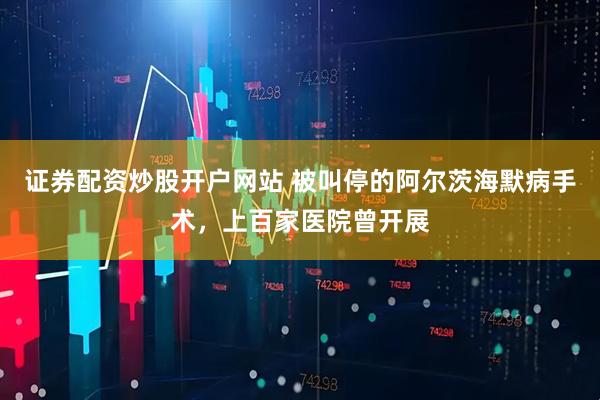 证券配资炒股开户网站 被叫停的阿尔茨海默病手术，上百家医院曾开展