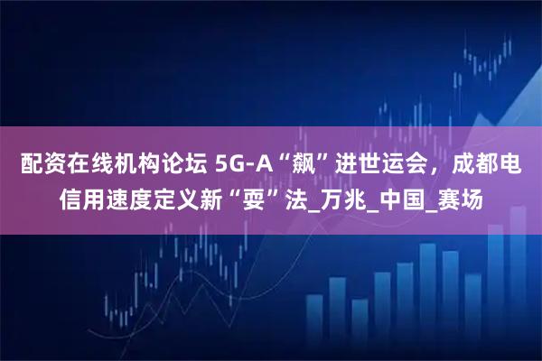 配资在线机构论坛 5G-A“飙”进世运会，成都电信用速度定义新“耍”法_万兆_中国_赛场