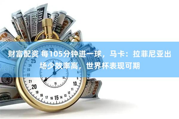 财富配资 每105分钟进一球，马卡：拉菲尼亚出场少效率高，世界杯表现可期